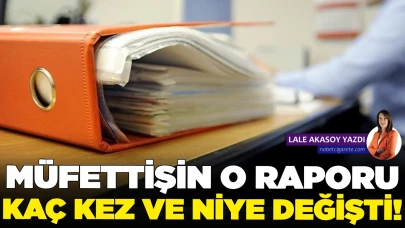 Müfettiş raporu kaç kez ve niye değişti!